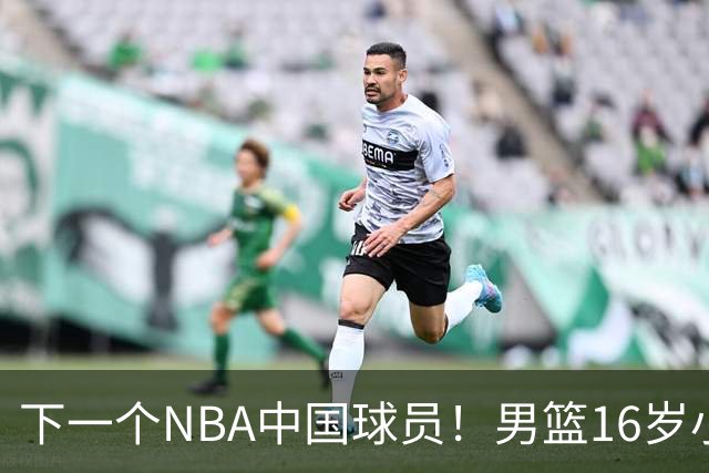 下一个NBA中国球员！男篮16岁小将打爆新西兰，已注册广东队？